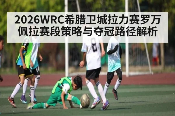 2026WRC希腊卫城拉力赛罗万佩拉赛段策略与夺冠路径解析