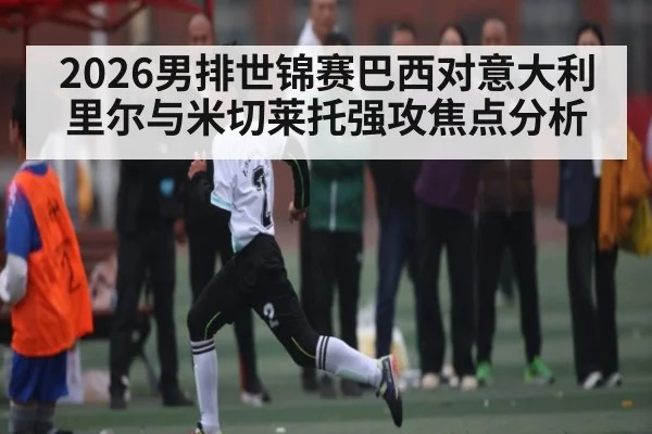 2026男排世锦赛巴西对意大利里尔与米切莱托强攻焦点分析