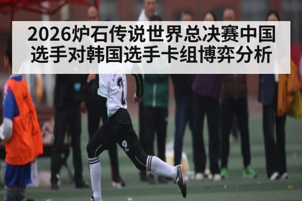 2026炉石传说世界总决赛中国选手对韩国选手卡组博弈分析