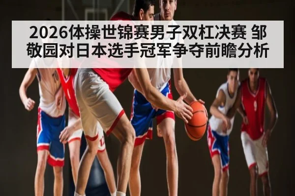 2026体操世锦赛男子双杠决赛 邹敬园对日本选手冠军争夺前瞻分析