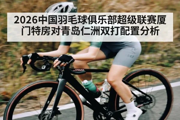 2026中国羽毛球俱乐部超级联赛厦门特房对青岛仁洲双打配置分析